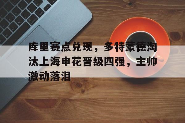 关于库里赛点兑现,多特蒙德淘汰上海申花晋级四强,主帅激动落泪的信息 关于库里赛点兑现,多特蒙德淘汰上海申花晋级四强,主帅激动落泪的信息